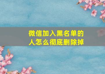 微信加入黑名单的人怎么彻底删除掉