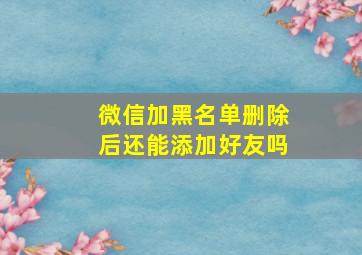 微信加黑名单删除后还能添加好友吗