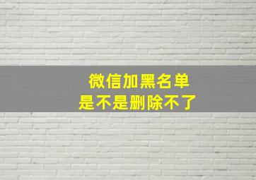 微信加黑名单是不是删除不了