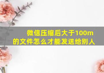 微信压缩后大于100m的文件怎么才能发送给别人