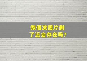 微信发图片删了还会存在吗?