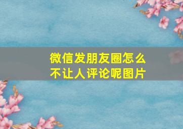 微信发朋友圈怎么不让人评论呢图片