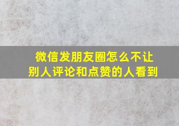 微信发朋友圈怎么不让别人评论和点赞的人看到