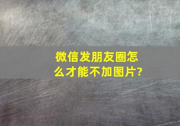 微信发朋友圈怎么才能不加图片?