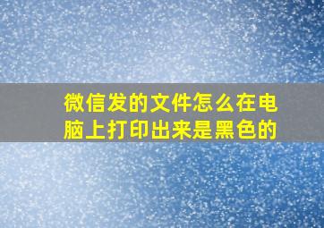 微信发的文件怎么在电脑上打印出来是黑色的