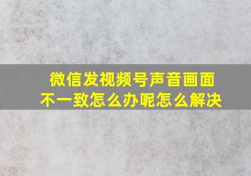 微信发视频号声音画面不一致怎么办呢怎么解决