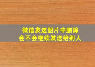 微信发送图片中删除会不会继续发送给别人