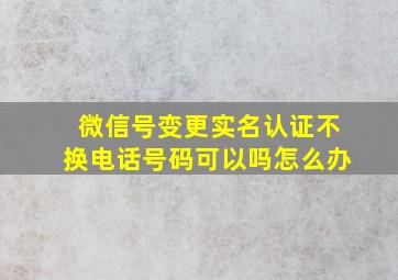 微信号变更实名认证不换电话号码可以吗怎么办