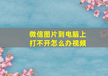 微信图片到电脑上打不开怎么办视频