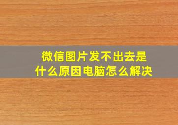 微信图片发不出去是什么原因电脑怎么解决