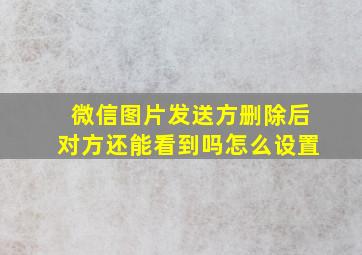 微信图片发送方删除后对方还能看到吗怎么设置