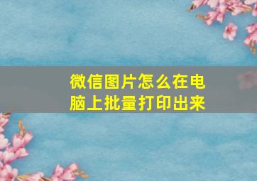 微信图片怎么在电脑上批量打印出来