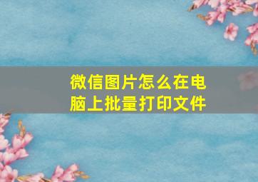 微信图片怎么在电脑上批量打印文件