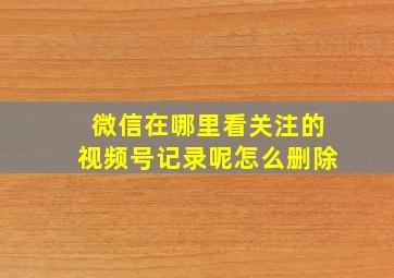 微信在哪里看关注的视频号记录呢怎么删除