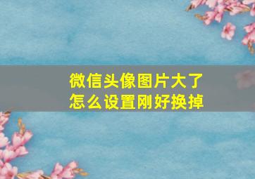 微信头像图片大了怎么设置刚好换掉