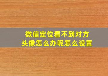 微信定位看不到对方头像怎么办呢怎么设置