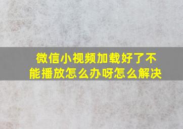 微信小视频加载好了不能播放怎么办呀怎么解决