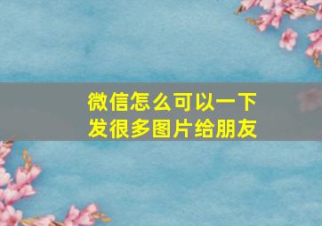 微信怎么可以一下发很多图片给朋友