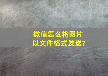 微信怎么将图片以文件格式发送?