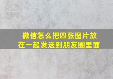 微信怎么把四张图片放在一起发送到朋友圈里面