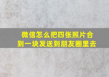 微信怎么把四张照片合到一块发送到朋友圈里去