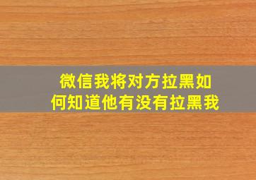 微信我将对方拉黑如何知道他有没有拉黑我