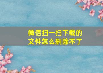 微信扫一扫下载的文件怎么删除不了