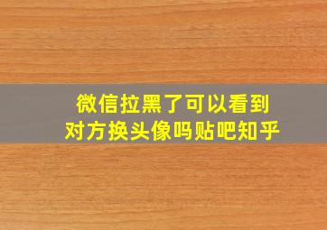 微信拉黑了可以看到对方换头像吗贴吧知乎