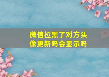 微信拉黑了对方头像更新吗会显示吗