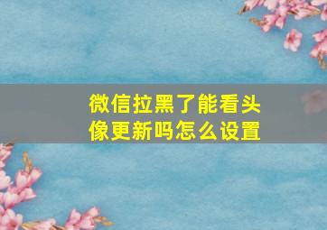 微信拉黑了能看头像更新吗怎么设置