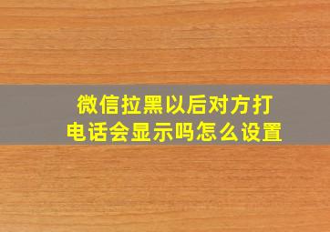 微信拉黑以后对方打电话会显示吗怎么设置