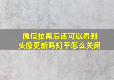 微信拉黑后还可以看到头像更新吗知乎怎么关闭