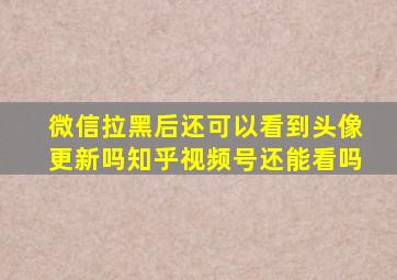 微信拉黑后还可以看到头像更新吗知乎视频号还能看吗