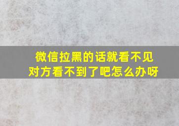 微信拉黑的话就看不见对方看不到了吧怎么办呀