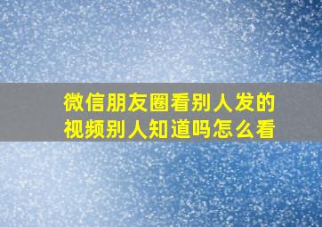 微信朋友圈看别人发的视频别人知道吗怎么看