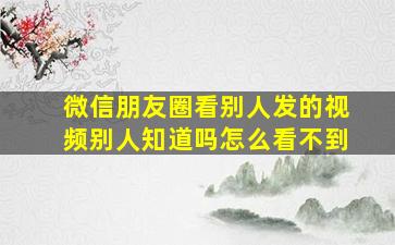 微信朋友圈看别人发的视频别人知道吗怎么看不到