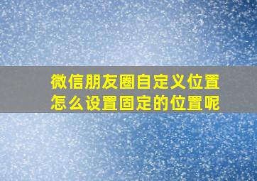 微信朋友圈自定义位置怎么设置固定的位置呢