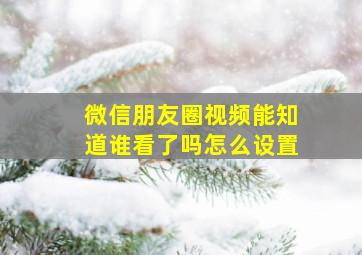 微信朋友圈视频能知道谁看了吗怎么设置