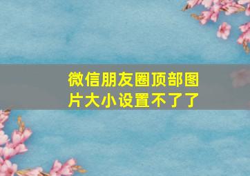 微信朋友圈顶部图片大小设置不了了