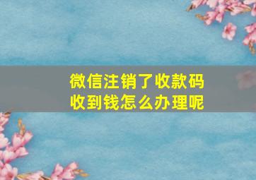 微信注销了收款码收到钱怎么办理呢