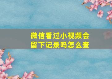 微信看过小视频会留下记录吗怎么查