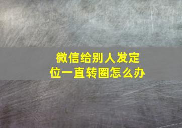 微信给别人发定位一直转圈怎么办