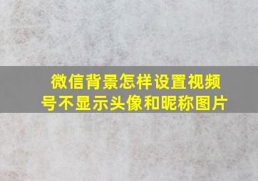 微信背景怎样设置视频号不显示头像和昵称图片