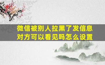 微信被别人拉黑了发信息对方可以看见吗怎么设置