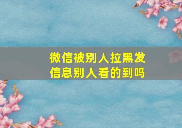 微信被别人拉黑发信息别人看的到吗