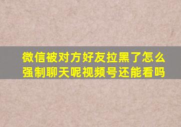 微信被对方好友拉黑了怎么强制聊天呢视频号还能看吗