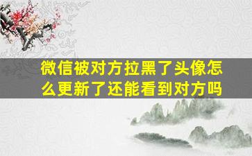 微信被对方拉黑了头像怎么更新了还能看到对方吗