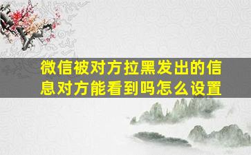 微信被对方拉黑发出的信息对方能看到吗怎么设置