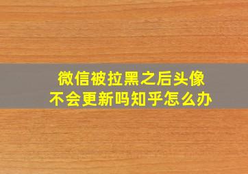 微信被拉黑之后头像不会更新吗知乎怎么办