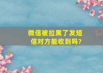 微信被拉黑了发短信对方能收到吗?